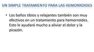 • Los baños tibios y relajantes también son muy
  efectivos en un tratamiento para hemorroides.
  Esto le ayudará mucho a aliviar el dolor y la
  picazón.
 