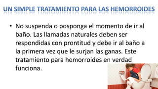 • No suspenda o posponga el momento de ir al
  baño. Las llamadas naturales deben ser
  respondidas con prontitud y debe ir al baño a
  la primera vez que le surjan las ganas. Este
  tratamiento para hemorroides en verdad
  funciona.
 