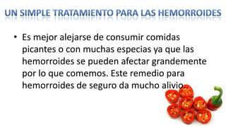 • Es mejor alejarse de consumir comidas
  picantes o con muchas especias ya que las
  hemorroides se pueden afectar grandemente
  por lo que comemos. Este remedio para
  hemorroides de seguro da mucho alivio.
 