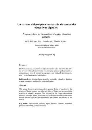 Un sistema abierto para la creación de contenidos
              educativos digitales

      A open system for the creation of digital educative
                         contents
         José L. Rodríguez Illera Anna Escofet Mariella Azzato

                         Instituto Ciencias de la Educación
                               Universitat de Barcelona


                              jlrodriguez@gream.org




 Resumen

 El objetivo de este documento es exponer el diseño y los principios del siste-
 ma Creator. Para ello se revisarán los problemas actuales en la creación de
 contenidos, así como la alternativa que se propone, incidiendo en su organiza-
 ción y en los fundamentos tecnológicos.

 Palabras clave: sistema abierto, creación, contenidos educativos digitales,
 proceso instructivo, reutilización, contextualización.

 Abstract

 This article shows the principles and the general design of a system for the
 creation of digital contents and offers a revision of the present problems in the
 creation of educative contents. The proposal of the system denominated
 Creator is framed within the approach of creation of standardized contents
 and the learning objects whose terminology and concept are clarified by the
 authors.

 Key words: open system, creation, digital educative contents, instructive
 processes, reusability, contextualization
 