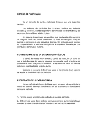 SISTEMA DE PARTICULAS

Es un conjunto de puntos materiales limitados por una superficie
cerrada.
Los sistemas de partículas los podemos clasificar en sistemas
discretos y continuos, siendo los primeros deformables o indeformables y los
segundos deformables o sólidos rígidos.
Un sistema de partículas se considera que es discreto si lo compone
un conjunto finito de puntos materiales. A nivel microscópico cualquier
cuerpo se compone de una estructura discreta. Sin embargo, para explicar
su comportamiento a nivel macroscópico se le considera formado por una
distribución continua de materia.

CENTRO DE MASAS DE UN SISTEMA DE PARTÍCULAS
El centro de masas de un sistema, Centro de Masa, en un punto tal
que si toda la masa del sistema estuviera concentrada en él, el sistema se
comportaría como una partícula material. La resultante de todas las fuerzas
exteriores estará aplicada en dicho punto.
Mediante el concepto de Centro de Masa el movimiento de un sistema
se reduce al movimiento de una partícula.

PROPIEDADES DEL CENTRO DE MASA
Hemos definido el Centro de Masa como un punto tal que si toda la
masa del sistema estuviera concentrada en él, el sistema se comportaría
como una partícula.

1.- Permite reducir un sistema de partículas a una sola partícula.
2.- El Centro de Masa de un sistema se mueve como un punto material cuya
masa es la masa total del sistema, impulsado por las fuerzas exteriores.

 