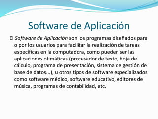 Software de Aplicación
El Software de Aplicación son los programas diseñados para
o por los usuarios para facilitar la realización de tareas
específicas en la computadora, como pueden ser las
aplicaciones ofimáticas (procesador de texto, hoja de
cálculo, programa de presentación, sistema de gestión de
base de datos...), u otros tipos de software especializados
como software médico, software educativo, editores de
música, programas de contabilidad, etc.
 