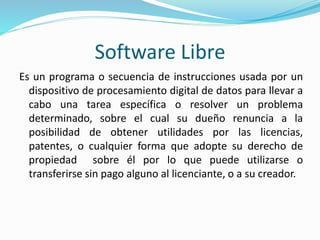 Software Libre
Es un programa o secuencia de instrucciones usada por un
dispositivo de procesamiento digital de datos para llevar a
cabo una tarea específica o resolver un problema
determinado, sobre el cual su dueño renuncia a la
posibilidad de obtener utilidades por las licencias,
patentes, o cualquier forma que adopte su derecho de
propiedad sobre él por lo que puede utilizarse o
transferirse sin pago alguno al licenciante, o a su creador.
 