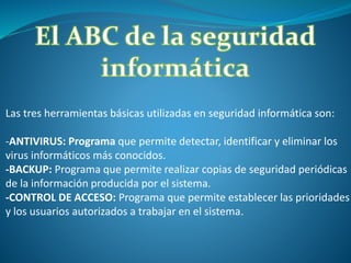 Las tres herramientas básicas utilizadas en seguridad informática son:
-ANTIVIRUS: Programa que permite detectar, identificar y eliminar los
virus informáticos más conocidos.
-BACKUP: Programa que permite realizar copias de seguridad periódicas
de la información producida por el sistema.
-CONTROL DE ACCESO: Programa que permite establecer las prioridades
y los usuarios autorizados a trabajar en el sistema.
 