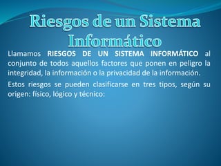 Llamamos RIESGOS DE UN SISTEMA INFORMÁTICO al
conjunto de todos aquellos factores que ponen en peligro la
integridad, la información o la privacidad de la información.
Estos riesgos se pueden clasificarse en tres tipos, según su
origen: físico, lógico y técnico:
 
