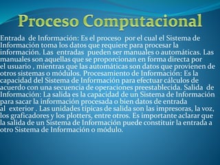 Entrada de Información: Es el proceso por el cual el Sistema de
Información toma los datos que requiere para procesar la
información. Las entradas pueden ser manuales o automáticas. Las
manuales son aquellas que se proporcionan en forma directa por
el usuario , mientras que las automáticas son datos que provienen de
otros sistemas o módulos. Procesamiento de Información: Es la
capacidad del Sistema de Información para efectuar cálculos de
acuerdo con una secuencia de operaciones preestablecida. Salida de
Información: La salida es la capacidad de un Sistema de Información
para sacar la información procesada o bien datos de entrada
al exterior . Las unidades típicas de salida son las impresoras, la voz,
los graficadores y los plotters, entre otros. Es importante aclarar que
la salida de un Sistema de Información puede constituir la entrada a
otro Sistema de Información o módulo.
 