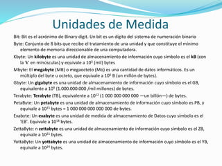 Unidades de Medida
Bit: Bit es el acrónimo de Binary digit. Un bit es un dígito del sistema de numeración binario
Byte: Conjunto de 8 bits que recibe el tratamiento de una unidad y que constituye el mínimo
elemento de memoria direccionable de una computadora.
Kbyte: Un kilobyte es una unidad de almacenamiento de información cuyo símbolo es el kB (con
la 'k' en minúsculas) y equivale a 103 (mil) bytes
Mbyte: El megabyte (MB) o megaocteto (Mo) es una cantidad de datos informáticos. Es un
múltiplo del byte u octeto, que equivale a 106 B (un millón de bytes).
Gbyte: Un gigabyte es una unidad de almacenamiento de información cuyo símbolo es el GB,
equivalente a 109 (1.000.000.000 /mil millones) de bytes.
Terabyte: Terabyte (TB), equivalente a 1012 (1 000 000 000 000 —un billón—) de bytes.
PetaByte: Un petabyte es una unidad de almacenamiento de información cuyo símbolo es PB, y
equivale a 1015 bytes = 1 000 000 000 000 000 de bytes.
Exabyte: Un exabyte es una unidad de medida de almacenamiento de Datos cuyo símbolo es el
'EB'. Equivale a 1018 bytes.
ZettaByte: n zettabyte es una unidad de almacenamiento de información cuyo símbolo es el ZB,
equivale a 1021 bytes.
YottaByte: Un yottabyte es una unidad de almacenamiento de información cuyo símbolo es el YB,
equivale a 1024 bytes.
 