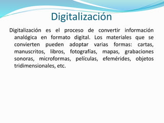 Digitalización
Digitalización es el proceso de convertir información
analógica en formato digital. Los materiales que se
convierten pueden adoptar varias formas: cartas,
manuscritos, libros, fotografías, mapas, grabaciones
sonoras, microformas, películas, efemérides, objetos
tridimensionales, etc.
 