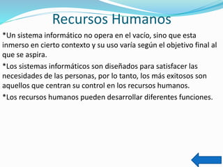 Recursos Humanos
*Un sistema informático no opera en el vacío, sino que esta
inmerso en cierto contexto y su uso varía según el objetivo final al
que se aspira.
*Los sistemas informáticos son diseñados para satisfacer las
necesidades de las personas, por lo tanto, los más exitosos son
aquellos que centran su control en los recursos humanos.
*Los recursos humanos pueden desarrollar diferentes funciones.
 
