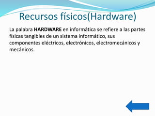 Recursos físicos(Hardware)
La palabra HARDWARE en informática se refiere a las partes
físicas tangibles de un sistema informático, sus
componentes eléctricos, electrónicos, electromecánicos y
mecánicos.
 