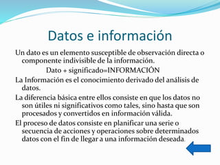 Datos e información
Un dato es un elemento susceptible de observación directa o
componente indivisible de la información.
Dato + significado=INFORMACIÓN
La Información es el conocimiento derivado del análisis de
datos.
La diferencia básica entre ellos consiste en que los datos no
son útiles ni significativos como tales, sino hasta que son
procesados y convertidos en información válida.
El proceso de datos consiste en planificar una serie o
secuencia de acciones y operaciones sobre determinados
datos con el fin de llegar a una información deseada.
 