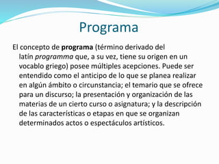 Programa
El concepto de programa (término derivado del
latín programma que, a su vez, tiene su origen en un
vocablo griego) posee múltiples acepciones. Puede ser
entendido como el anticipo de lo que se planea realizar
en algún ámbito o circunstancia; el temario que se ofrece
para un discurso; la presentación y organización de las
materias de un cierto curso o asignatura; y la descripción
de las características o etapas en que se organizan
determinados actos o espectáculos artísticos.
 