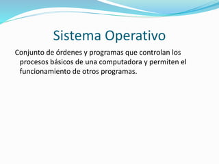 Sistema Operativo
Conjunto de órdenes y programas que controlan los
procesos básicos de una computadora y permiten el
funcionamiento de otros programas.
 