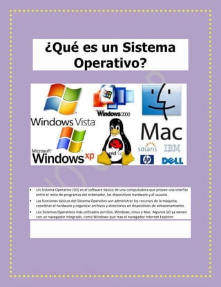 ¿Qué es un Sistema
Operativo?



Un Sistema Operativo (SO) es el software básico de una computadora que provee una interfaz
entre el resto de programas del ordenador, los dispositivos hardware y el usuario.



Las funciones básicas del Sistema Operativo son administrar los recursos de la máquina,
coordinar el hardware y organizar archivos y directorios en dispositivos de almacenamiento.



Los Sistemas Operativos más utilizados son Dos, Windows, Linux y Mac. Algunos SO ya vienen
con un navegador integrado, como Windows que trae el navegador Internet Explorer.

 
