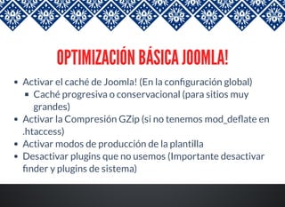 OPTIMIZACIÓN BÁSICA JOOMLA!
Activar el caché de Joomla! (En la con guración global)
Caché progresiva o conservacional (para sitios muy
grandes)
Activar la Compresión GZip (si no tenemos mod_de ate en
.htaccess)
Activar modos de producción de la plantilla
Desactivar plugins que no usemos (Importante desactivar
nder y plugins de sistema)
 