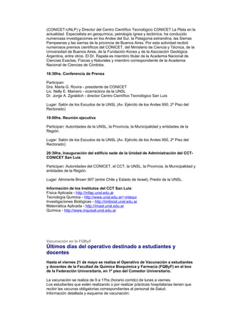 (CONICET-UNLP) y Director del Centro Científico Tecnológico CONICET La Plata en la
actualidad. Especialista en geoquímica, petrología ígnea y tectónica, ha conducido
numerosas investigaciones en los Andes del Sur, la Patagonia extrandina, las Sierras
Pampeanas y las sierras de la provincia de Buenos Aires. Por esta actividad recibió
numerosos premios científicos del CONICET, del Ministerio de Ciencia y Técnica, de la
Universidad de Buenos Aires, de la Fundación Konex y de la Asociación Geológica
Argentina, entre otros. El Dr. Rapela es miembro titular de la Academia Nacional de
Ciencias Exactas, Físicas y Naturales y miembro correspondiente de la Academia
Nacional de Ciencias de Córdoba.

18:30hs. Conferencia de Prensa

Participan:
Dra. Marta G. Rovira - presidente de CONICET
Lic. Nelly E. Mainero - vicerrectora de la UNSL
Dr. Jorge A. Zgrablich - director Centro Científico Tecnológico San Luis

Lugar: Salón de los Escudos de la UNSL (Av. Ejército de los Andes 950, 2º Piso del
Rectorado)

19:00hs. Reunión ejecutiva

Participan: Autoridades de la UNSL, la Provincia, la Municipalidad y entidades de la
Región.

Lugar: Salón de los Escudos de la UNSL (Av. Ejército de los Andes 950, 2º Piso del
Rectorado)

20:30hs. Inauguración del edificio sede de la Unidad de Administración del CCT-
CONICET San Luis

Participan: Autoridades del CONICET, el CCT, la UNSL, la Provincia, la Municipalidad y
entidades de la Región.

Lugar: Almirante Brown 907 (entre Chile y Estado de Israel), Predio de la UNSL.

Información de los Institutos del CCT San Luis:
Física Aplicada - http://infap.unsl.edu.ar
Tecnología Química - http://www.unsl.edu.ar/~intequi
Investigaciones Biológicas - http://imibiosl.unsl.edu.ar
Matemática Aplicada - http://imasl.unsl.edu.ar
Química - http://www.inquisal.unsl.edu.ar




Vacunación en la FQByF
Últimos días del operativo destinado a estudiantes y
docentes
Hasta el viernes 21 de mayo se realiza el Operativo de Vacunación a estudiantes
y docentes de la Facultad de Química Bioquímica y Farmacia (FQByF) en el box
de la Federación Universitaria, en 1º piso del Comedor Universitario.

La vacunación se realiza de 9 a 17hs (horario corrido) de lunes a viernes.
Los estudiantes que estén realizando o por realizar prácticas hospitalarias tienen que
recibir las vacunas obligatorias correspondientes al personal de Salud.
Información detallada y esquema de vacunación:
 