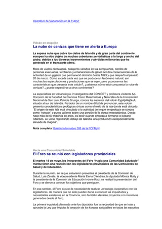 Operativo de Vacunación en la FQByF




Volcán en erupción
La nube de cenizas que tiene en alerta a Europa
La espesa nube que cubre los cielos de Islandia y de gran parte del continente
europeo ha sido objeto de muchas coberturas periodísticas a lo largo y ancho del
globo, debido a los diversos inconvenientes y pérdidas millonarias que ha
generado en el transporte aéreo.

Miles de vuelos cancelados, pasajeros varados en los aeropuertos, cientos de
personas evacuadas, temblores y emanaciones de gases son las consecuencias de la
actividad de un gigante que permaneció dormido desde 1823 y que despertó el pasado
20 de marzo. Como sucede cada vez que se produce un fenómeno natural, son
muchas las especulaciones y predicciones que se oyen, pero ¿conocemos las
características que presenta este volcán?, ¿sabemos cómo está compuesta la nube de
cenizas?, ¿puede expandirse a otros continentes?

La especialista en volcanología, investigadora del CONICET y profesora visitante Ad-
Honorem de la Facultad de Ciencias Físico Matemáticas y Naturales de la Universidad
Nacional de San Luis, Patricia Sruoga, conoce los secretos del volcán Eyjafjallajökull,
situado al sur de Islandia. Portador de un nombre difícil de pronunciar, este volcán
presenta características geológicas únicas como el resto de la isla donde está ubicado.
“El origen de esta isla está vinculado a la actividad de lo que en geología se conoce
como “hotspot” o punto caliente sobre una porción de la dorsal mesoatlántica. Desde
hace más de 60 millones de años, es decir cuando empezó a formarse el océano
Atlántico, se viene registrando debajo de Islandia una producción excepcionalmente
elevada de magma”.

Nota completa: Boletín Informativo 308 de la FCFMyN




Hacia una Comunidad Saludable
El Foro se reunió con legisladores provinciales
El martes 18 de mayo, los integrantes del Foro “Hacia una Comunidad Saludable”
mantuvieron una reunión con los legisladores provinciales de las Comisiones de
Salud y de Educación.

Durante la reunión, en la que estuvieron presentes el presidente de la Comisión de
Salud, Luis Zavala, la vicepresidente María Elena D’Andrea, la diputada Mónica Rutty y
la presidente de la Comisión de Educación Ivonne Ruiz, se realizó la presentación del
Foro y se dieron a conocer los objetivos que persiguen.

En ese sentido, el Foro expuso la necesidad de realizar un trabajo cooperativo con los
legisladores, de manera que no sólo puedan darse a conocer las inquietudes y
necesidades existentes en la Provincia, sino también elevarse proyectos con iniciativas
generadas desde el Foro.

La primera inquietud planteada ante los diputados fue la necesidad de que se trate y
apruebe la Ley que impulsa la creación de los kioscos saludables en todas las escuelas
 