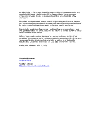 de la Provincia. El Foro puso a disposición un equipo integrado por especialistas en la
materia (nutricionistas, odontólogos, médicos, fonoaudiólogos, psicólogos) para
enriquecer el proyecto dándole un enfoque integral de la alimentación del niño y
adolescente.

Otro de los temas planteados para ser analizados y tratados profundamente, fueron la
falta de gabinetes psicopedagógicos en las escuelas y el requerimiento permanente de
las instituciones educativas de este apoyo fundamental para los estudiantes.

Los diputados agradecieron la presencia y participación y se comprometieron a abrir
una agenda de trabajo con temas propuestos por el Foro. La primera reunión de trabajo
se concretará en el mes de junio.

El Foro “Hacia una Comunidad Saludable” se conformó en febrero de 2010. Está
compuesto por representantes de instituciones, colegios, asociaciones, ONG y carreras
vinculadas a la salud. Los encuentros semanales se realizan en el Salón de los
Escudos de la Universidad Nacional de San Luis, todos los miércoles a las 8hs.

Fuente: Área de Prensa de la FCFMyN




Noticias destacadas:
www.unsl.edu.ar

Cartelera cultural:
http://www.unsl.edu.ar/~webseu/index.htm
 
