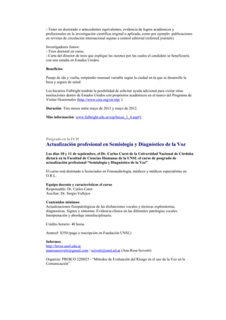 - Tener un doctorado o antecedentes equivalentes, evidencia de logros académicos y
profesionales en la investigación científica original o aplicada, como por ejemplo: publicaciones
en revistas de circulación internacional sujetas a control editorial (refereed journals).

Investigadores Junior:
- Tesis doctoral en curso.
- Carta del director de tesis que explique las razones por las cuales el candidato se beneficiaría
con una estadía en Estados Unidos.

Beneficios:

Pasaje de ida y vuelta, estipendio mensual variable según la ciudad en la que se desarrolle la
beca y seguro de salud.

Los becarios Fulbright tendrán la posibilidad de solicitar ayuda adicional para visitar otras
instituciones dentro de Estados Unidos con propósitos académicos en el marco del Programa de
Visitas Ocasionales (http://www.cies.org/sir/olp/ ).

Duración: Tres meses entre mayo de 2011 y mayo de 2012.

Más información: www.fulbright.edu.ar/esp/becas_1_4.asp#1




Posgrado en la FCH
Actualización profesional en Semiología y Diagnóstico de la Voz
Los días 10 y 11 de septiembre, el Dr. Carlos Curet de la Universidad Nacional de Córdoba
dictará en la Facultad de Ciencias Humanas de la UNSL el curso de posgrado de
actualización profesional “Semiología y Diagnóstico de la Voz”.

El curso está destinado a licenciados en Fonoaudiología, médicos y médicos especialistas en
O.R.L.

Equipo docente y características el curso
Responsable: Dr. Carlos Curet
Auxiliar: Dr. Sergio Vallejos

Contenidos mínimos:
Actualizaciones fisiopatológicas de las disfunciones vocales y técnicas exploratorias,
diagnosticas. Signos y síntomas. Evidencia clínica en las diferentes patologías vocales.
Interpretación y abordaje interdisciplinario.

Crédito horario: 40 horas

Arancel: $350 (pago e inscripción en Fundación UNSL)

Informes:
http://lavoz.unsl.edu.ar
anarosascivetti@gmail.com / scivetti@unsl.ed.ar (Ana Rosa Scivetti)

Organiza: PROICO 22H023 - “Métodos de Evaluación del Riesgo en el uso de la Voz en la
Comunicación”
 