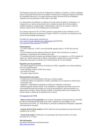 Este Programa surge del Convenio de Colaboración Académica, Científica y Cultural, celebrado
entre la Asociación Nacional de Universidades e Instituciones de Educación Superior (ANUIES)
de la República Mexicana y el Consejo Interuniversitario Nacional (CIN) de la República
Argentina, del cual participa la UNSL desde el año 2009.

Los intercambios de estudiantes se realizan al nivel de carreras de grado y licenciaturas, y el
compromiso es el pleno reconocimiento de los estudios por parte de las Universidades y
unidades académicas comprometidas, estableciéndose como áreas de estudios a todas las
carreras comunes de las Universidades pares de intercambio.

En el primer semestre de 2011 la UNSL realizará el intercambio de dos estudiantes con las
Universidades Mexicanas Autónoma de Chiapas -UNACH- y de Sonora- (un alumno por cada
una de las universidades participantes).

El listado de Carreras puede consultarse en:
www.unach.mx/index.php?tipconten=2&idconten=20 (UNACH)
www.uson.mx/oferta_educativa (UNISON)

Financiamiento:
- La UNSL financiará el 100 % costo del traslado (pasajes aéreos) y el 50% del costo del
seguro.
- La universidad mexicana anfitriona financiará, durante todo el período de su estadía, el
alojamiento y alimentación del estudiante que reciba.
- El estudiante afrontará los gastos que demande obtener la visa respectiva, y el 50% restante del
seguro que deberá contratar (de accidente, enfermedad y repatriación) así como las demás
erogaciones personales no cubiertas por el financiamiento de las universidades.

Requisitos para la postulación:
- Ser alumno regular de una Carrera de Grado de la UNSL compatible con la oferta académica
de la universidad huésped.
- Tener aprobado al menos el 40% de la carrera.
- Ser menor de 30 años.
- No ocupar cargos docentes.

Documentación a presentar:
- Certificación de la Facultad donde conste que es alumno regular.
- Certificado analítico de asignaturas cursadas y aprobadas con sus respectivas calificaciones.
- Curriculum vitae.
- Pasaporte o comprobante de pasaporte en trámite (no totalmente excluyente).
- Deberán presentar además un plan de las disciplinas o asignaturas que deseen cursar en la
Universidad Mexicana seleccionada, así como las que pretenden le sean reconocidas en su
propio plan de estudios. Dentro del plan acordado, el estudiante podrá incluir asignaturas de
carácter optativo, además de las específicas de su carrera.

Cronograma en la UNSL

- Hasta el viernes 24 de septiembre a las 12 horas: Inscripción. Presentación de las solicitudes
por Mesa de Entradas del Rectorado de la UNSL, mediante una nota dirigida a la Sra.
Vicerrectora de la UNSL, Lic. Nelly Mainero, elevando la postulación al Programa y adjuntado
la documentación requerida.

- Semana del 25 al 29 de octubre de 2010: Selección de los postulantes por parte del Comité
Académico de la UNSL.

- Viernes 8 de octubre: Notificación a los postulantes del orden de mérito en la misma
Secretaría de 9 a 13 horas.

Más información:
Secretaría de Relaciones Interinstitucionales
http://relint.unsl.edu.ar
 
