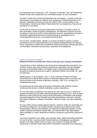 En el transcurso de la ceremonia, el Dr. Francisco Tomás-Vert dará una Conferencia
titulada “El reto de la excelencia en la universidad europea. El caso de España”.
Francisco Tomás-Vert es Premio Extraordinario de Licenciatura y Doctor en Ciencias
Químicas por la Universitat de València (UV), también con Premio Extraordinario. Es
además, Catedrático de Química Física (UV) desde 1982, ha sido profesor en las
Universidades: Autónoma de Madrid, Nacional de San Luis (Argentina) y Nacional de
Ingeniería en Lima (Perú).
Tomás-Vert es autor de numerosas publicaciones científicas, ha dirigido más de 19
tesis doctorales y distintos equipos investigadores. Actualmente es director del grupo
de trabajo en Química Cuántica y Espectroscópica de la UV, especialidad en la que ha
contribuido significativamente para consolidar grupos de investigación en la
Universidad Nacional de San Luis durante más de 30 años.
Por otro lado, ha desarrollado también una intensa actividad en gestión y política
universitaria de la UV, desempeñándose como director del Departamento de Química
Física, Vicedecano y Decano de la Facultat de Ciències Químiques, Director del Centro
de Informática, Vicerrector de Economía y Vicerrector de Investigación.
Centro Universitario de Merlo
El Rector firmará el contrato para iniciar la obra del nuevo Campus Universitario
“Comenzamos a hacer realidad la casa propia de la Universidad Nacional de San Luis
en Merlo, será la casa de los merlinos y de todos los sanluiseños que han trabajado
para que la Universidad Pública y de Calidad, esté en esta querida localidad para
beneficio de todos los jóvenes de la región”, manifestó el Rector de la UNSL, Dr. José
Luis Riccardo.
Mañana jueves 11 de noviembre, a las 11, 30 hs. el Rector firmará en el Centro
Universitario de la Villa de Merlo ubicado en Presbítero Becerra 540, el contrato para
iniciar las obras en los terrenos de Barranca Colorada. A las 12 hs. brindará una
conferencia de prensa.
El proyecto para la nueva sede del Campus Universitario Villa de Merlo, prevé la
construcción de diversos módulos destinados a aulas y laboratorios.
En la primera etapa se edificarán tres aulas de 52 mts2 cada una con un sistema de
paneles corredizos que permitirán refuncionalizarlas para diversos usos. “Es la primera
etapa de un plan plurianual de construcciones del Campus Universitario Villa de Merlo
que será la sede de la futura Facultad que pronto propondremos crear allí, y también
del Instituto Politécnico y Artístico Universitario "Mauricio López" que esta iniciándose”,
explicó.
El nuevo edificio tendrá amplias galerías internas y externas, aulas con ventanales que
permitirán la integración con el paisaje exterior, sanitarios para ambos sexos y para
discapacitados, oficinas administrativas y un laboratorio totalmente equipado. La obra
estará a cargo de la Empresa Obrador SRL y se invertirán $917.392. Éste espacio
traerá aparejado un mayor desarrollo de carreras y proyectos que permitan potenciar la
región.
“Asumimos el gobierno de la UNSL para concretar cosas, saldar demandas pendientes
de mucho tiempo, no para prometer obras faraónicas y demagógicas que después
quedan en la nada. Queda mucho por hacer, pero sentimos al pueblo de Merlo
sosteniendo y haciendo crecer este embrión Universitario consciente de la importancia
 