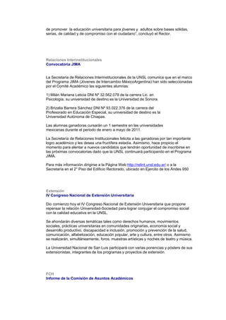 de promover la educación universitaria para jóvenes y adultos sobre bases sólidas,
serias, de calidad y de compromiso con el ciudadano”, concluyó el Rector.
Relaciones Interinstitucionales
Convocatoria JIMA
La Secretaria de Relaciones Interinstitucionales de la UNSL comunica que en el marco
del Programa JIMA (Jóvenes de Intercambio MéxicoArgentina) han sido seleccionadas
por el Comité Académico las siguientes alumnas:
1) Milán Mariana Leticia DNI Nº 32.562.078 de la carrera Lic. en
Psicología, su universidad de destino es la Universidad de Sonora.
2) Brizalia Barrera Sánchez DNI Nº 93.022.376 de la carrera del
Profesorado en Educación Especial, su universidad de destino es la
Universidad Autónoma de Chiapas.
Las alumnas ganadoras cursarán un 1 semestre en las universidades
mexicanas durante el periodo de enero a mayo de 2011.
La Secretaría de Relaciones Institucionales felicita a las ganadoras por tan importante
logro académico y les desea una fructífera estadía. Asimismo, hace propicio el
momento para alentar a nuevos candidatos que tendrán oportunidad de inscribirse en
las próximas convocatorias dado que la UNSL continuará participando en el Programa
JIMA.
Para más información dirigirse a la Página Web http://relint.unsl.edu.ar/ o a la
Secretaría en el 2° Piso del Edificio Rectorado, ubicado en Ejercito de los Andes 950
Extensión
IV Congreso Nacional de Extensión Universitaria
Dio comienzo hoy el IV Congreso Nacional de Extensión Universitaria que propone
repensar la relación Universidad-Sociedad para lograr conjugar el compromiso social
con la calidad educativa en la UNSL.
Se ahondarán diversas temáticas tales como derechos humanos, movimientos
sociales, prácticas universitarias en comunidades originarias, economía social y
desarrollo productivo, discapacidad e inclusión, promoción y prevención de la salud,
comunicación, alfabetización, educación popular, arte y cultura, entre otros. Asimismo
se realizarán, simultáneamente, foros, muestras artísticas y noches de teatro y música.
La Universidad Nacional de San Luis participará con varias ponencias y pósters de sus
extensionistas, integrantes de los programas y proyectos de extensión.
FCH
Informe de la Comisión de Asuntos Académicos
 