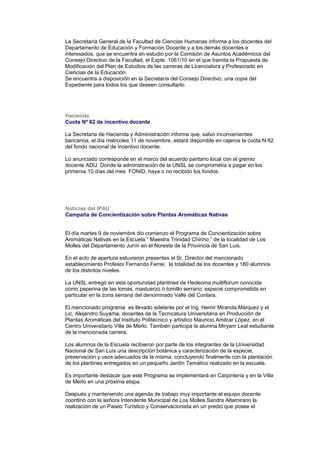 La Secretaría General de la Facultad de Ciencias Humanas informa a los docentes del
Departamento de Educación y Formación Docente y a los demás docentes e
interesados, que se encuentra en estudio por la Comisión de Asuntos Académicos del
Consejo Directivo de la Facultad, el Expte. 1061/10 en el que tramita la Propuesta de
Modificación del Plan de Estudios de las carreras de Licenciatura y Profesorado en
Ciencias de la Educación.
Se encuentra a disposición en la Secretaría del Consejo Directivo, una copia del
Expediente para todos los que deseen consultarlo.
Hacienda
Cuota Nº 82 de incentivo docente
La Secretaria de Hacienda y Administración informa que, salvo inconvenientes
bancarios, el día miércoles 11 de noviembre, estará disponible en cajeros la cuota N 82
del fondo nacional de incentivo docente.
Lo anunciado corresponde en el marco del acuerdo paritario local con el gremio
docente ADU. Donde la administración de la UNSL se comprometía a pagar en los
primeros 10 días del mes FONID, haya o no recibido los fondos.
Noticias del IPAU
Campaña de Concientización sobre Plantas Aromáticas Nativas
El día martes 9 de noviembre dio comienzo el Programa de Concientización sobre
Aromáticas Nativas en la Escuela “ Maestra Trinidad Chirino “ de la localidad de Los
Molles del Departamento Junín en el Noreste de la Provincia de San Luis.
En el acto de apertura estuvieron presentes el Sr. Director del mencionado
establecimiento Profesor Fernando Ferrei, la totalidad de los docentes y 180 alumnos
de los distintos niveles.
La UNSL entregó en esta oportunidad plantines de Hedeoma multiflorum conocida
como peperina de las lomas, mastuerzo ó tomillo serrano, especie comprometida en
particular en la zona serrana del denominado Valle del Conlara.
El mencionado programa es llevado adelante por el Ing. Hemir Miranda Márquez y el
Lic. Alejandro Suyama, docentes de la Tecnicatura Universitaria en Producción de
Plantas Aromáticas del Instituto Politécnico y artístico Mauricio Amilcar López, en el
Centro Universitario Villa de Merlo. También participa la alumna Miryam Leal estudiante
de la mencionada carrera.
Los alumnos de la Escuela recibieron por parte de los integrantes de la Universidad
Nacional de San Luis una descripción botánica y caracterización de la especie,
preservación y usos adecuados de la misma, concluyendo finalmente con la plantación
de los plantines entregados en un pequeño Jardín Temático realizado en la escuela.
Es importante destacar que este Programa se implementará en Carpintería y en la Villa
de Merlo en una próxima etapa.
Después y manteniendo una agenda de trabajo muy importante el equipo docente
coordinó con la señora Intendente Municipal de Los Molles Sandra Altamirano la
realización de un Paseo Turístico y Conservacionista en un predio que posee el
 