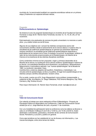 municipio de la mencionada localidad con especies aromáticas nativas en un primera
etapa y finalmente con especies leñosas nativas.
Posgrado
Perfeccionamiento en Epistemología
Se dictará el curso de posgrado Epistemología en el ámbito de la Facultad de Ciencias
Humanas a cargo de Dr. Ramón Sanz Ferramola, los días 12, 13, 19, 20, 26 y 27 de
noviembre.
Está destinado a los graduados de carreras de grado universitario no menores a cuatro
años y su crédito horario es de 60 horas.
Algunos de sus objetivos son: conocer las distintas concepciones acerca del
conocimiento científico desde el advenimiento de la ciencia clásica a nuestros días; la
actualidad de las polémicas epistemológicas en general que atraviesan diferentes
campos científicos; la actualidad de las polémicas epistemológicas específicas y
particulares de los campos de la Física, la biología, la química, la psicología; analizar el
valor de los instrumentos proporcionados por la Epistemología y la Historia de la
Ciencia en la enseñanza de las distintas disciplinas científicas.
Como contenidos mínimos se han propuesto: origen y primeros desarrollos de la
filosofía de la ciencia, la constitución de la ciencia moderna. Epistemología e historia de
la ciencia. Los postulados filosóficos de la Ilustración y el positivismo. Neopositivismo,
falsacionismo y racionalismo aplicado. Las “nuevas epistemologías” de la década de
1960. La revolución naturalista. Caos,
incertidumbre y sistemas alejados del equilibrio. Estadística y metodología. Los
vínculos entre la epistemología, la ética y la política. El lugar de la epistemología en los
distintos campos científico-disciplinares: revisión crítica.
Por su parte, cuenta con el Dr. Hugo Klappenbach como profesor coresponsable, y
colaboran la Mg. Ana Medina, Dr. Diego Valladares, PhD Antonio Mangione, Esp. Mirta
Carrasco y Mg. Andrea Arcucci.
Para mayor información: Dr. Ramón Sanz Ferramola, email: rsanz@unsl.edu.ar
FCH
Taller de Comunicación Social
Con relación al trabajo que viene realizando el Área 6 Metodológica - Proyecto de
Psicología Política se desarrollará una Conferencia y Taller de Comunicación Social
dictado por el Lic. Jorge Martínez de León, el jueves 11 de noviembre.
Con una modalidad de participación tanto la conferencia como los talleres se llevaran a
cabo en el Anfiteatro II (Bloque II) de 9:30 a 13:00 hs y de 15:30 a 20:00 hs. Están
destinados a estudiantes, graduados y docentes de las carreras de Comunicación
Social, Periodismo y Locución y público en general.
Como ejes temáticos se han establecido la Ley de Acceso a la Información y Las
nuevas tecnologías, entre otros temas de interés.
 