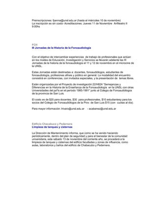 Preinscripciones: fpenna@unsl.edu.ar (hasta el miércoles 10 de noviembre)
La inscripción es sin costo- Acreditaciones: Jueves 11 de Noviembre Anfiteatro II
9:00hs
FCH
III Jornadas de la Historia de la Fonoaudiología
Con el objetivo de intercambiar experiencias de trabajo de profesionales que actúan
en los niveles de Educación, Investigación y Servicios se llevarán adelante las III
Jornadas de la historia de la fonoaudiología el 11 y 12 de noviembre en el microcine de
la UNSL.
Estas Jornadas están destinadas a: docentes, fonoaudiólogos, estudiantes de
fonoaudiología, profesiones afines y público en general. La modalidad del encuentro
consistirá en conferencias, con invitados especiales, y la presentación de temas libres.
Están organizadas por el Proyecto de investigación:22/H824 “Semejanzas y
Diferencias en la Historia de la Enseñanza de la Fonoaudiología en la UNSL con otras
Universidades del paºís en el período 1985-1991” junto al Colegio de Fonoaudiólogos
de la provincia de San Luis.
El costo es de $20 para docentes, $30 para profesionales, $10 estudiantesy para los
socios del Colegio de Fonoaudiólogos de la Prov. de San Luis $15 (con cuotas al día).
Para mayor información: lrivaro@unsl.edu.ar - acabanez@unsl.edu.ar
Edificio Chacabuco y Pedernera
Limpieza de tanques y cisternas
La Dirección de Mantenimiento informa, que como se ha venido haciendo
periódicamente, dentro del plan de seguridad y para el bienestar de la comunidad
universitaria, este sábado 13 de noviembre del corriente año, se procederá a la
limpieza de tanques y cisternas del edificio facultades y zonas de influencia, como
aulas, laboratorios y baños del edificio de Chabacubo y Pedernera.
 