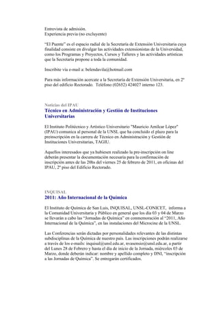 Entrevista de admisión.
Experiencia previa (no excluyente)

“El Puente” es el espacio radial de la Secretaría de Extensión Universitaria cuya
finalidad consiste en divulgar las actividades extensionistas de la Universidad,
como los Programas y Proyectos, Cursos y Talleres y las actividades artísticas
que la Secretaría propone a toda la comunidad.

Inscribite vía e-mail a: belendavila@hotmail.com

Para más información acercate a la Secretaría de Extensión Universitaria, en 2º
piso del edificio Rectorado. Teléfono (02652) 424027 interno 123.



Noticias del IPAU
Técnico en Administración y Gestión de Instituciones
Universitarias

El Instituto Politécnico y Artístico Universitario "Mauricio Amílcar López"
(IPAU) comunica al personal de la UNSL que ha concluido el plazo para la
preinscripción en la carrera de Técnico en Administración y Gestión de
Instituciones Universitarias, TAGIU.

Aquellos interesados que ya hubiesen realizado la pre-inscripción on line
deberán presentar la documentación necesaria para la confirmación de
inscripción antes de las 20hs del viernes 25 de febrero de 2011, en oficinas del
IPAU, 2º piso del Edificio Rectorado.




INQUISAL
2011: Año Internacional de la Química

El Instituto de Química de San Luis, INQUISAL, UNSL-CONICET, informa a
la Comunidad Universitaria y Público en general que los día 03 y 04 de Marzo
se llevarán a cabo las “Jornadas de Química” en conmemoración al “2011, Año
Internacional de la Química”, en las instalaciones del Microcine de la UNSL.

Las Conferencias serán dictadas por personalidades relevantes de las distintas
subdisciplinas de la Química de nuestro país. Las inscripciones podrán realizarse
a través de los e-mails: inquisal@unsl.edu.ar, nvasensio@unsl.edu.ar, a partir
del Lunes 28 de Febrero y hasta el día de inicio de la Jornada, miércoles 03 de
Marzo, donde deberán indicar: nombre y apellido completo y DNI, “inscripción
a las Jornadas de Química”. Se entregarán certificados.
 