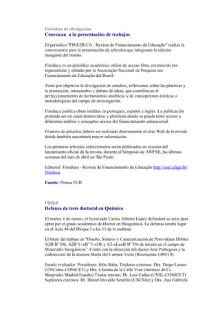 Periódico de divulgación
Convocan a la presentación de trabajos

El periódico "FINEDUCA - Revista de Financiamento da Educação" realiza la
convocatoria para la presentación de artículos que integraran la edición
inaugural del mismo.

Fineduca es un periódico académico online de acceso libre, reconocido por
especialistas y editado por la Associação Nacional de Pesquisa em
Financiamento da Educação del Brasil.

Tiene por objetivos la divulgación de estudios, reflexiones sobre las prácticas y
la promoción, intercambio y debate de ideas, que contribuyan al
perfeccionamiento de herramientas analíticas y de concepciones teóricas o
metodológicas del campo de investigación.

Fineduca publica obras inéditas en portugués, español e inglés. La publicación
pretende ser un canal democrático y pluralista donde se pueda tener acceso a
diferentes análisis y conceptos acerca del financiamiento educacional.

El envío de artículos deberá ser realizado directamente al sitio Web de la revista
donde también encontrará mayor información.

Los primeros artículos seleccionados serán publicados en ocasión del
lanzamiento oficial de la revista, durante el Simposio de ANPAE, las últimas
semanas del mes de abril en São Paulo.

Editorial Fineduca - Revista de Financiamento da Educação http://seer.ufrgs.br/
fineduca

Fuente: Prensa FCH



FQByF
Defensa de tesis doctoral en Química

El martes 1 de marzo, el licenciado Carlos Alberto López defenderá su tesis para
optar por el grado académico de Doctor en Bioquímica. La defensa tendrá lugar
en el Aula 44 del Bloque I a las 11 de la mañana.

El título del trabajo es “Diseño, Síntesis y Caracterización de Perovskitas Dobles
A2B’B’’O6, A2B’1+xB’’1-xO6 y A2-xLaxB’B’’O6 de interés en el campo de
Materiales Inorgánicos”. Contó con la dirección del doctor José Pedregosa y la
codirección de la doctora María del Carmen Viola (Resolución 1489/10).

Jurado evaluador: Presidente: Julio Raba. Titulares externos: Dra. Diego Lamas
(UNComa-CONICET) y Dra. Cristina de la Calle Vian (Instituto de Cs.
Materiales Madrid-España) Titular interno: Dr. Luis Cadus (UNSL-CONICET)
Suplentes externos: Dr. Daniel Osvaldo Serafini (UNChile) y Dra. Ana Gabriela
 