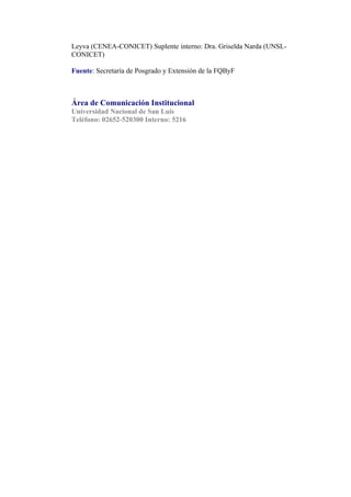 Leyva (CENEA-CONICET) Suplente interno: Dra. Griselda Narda (UNSL-
CONICET)

Fuente: Secretaría de Posgrado y Extensión de la FQByF



Área de Comunicación Institucional
Universidad Nacional de San Luis
Teléfono: 02652-520300 Interno: 5216
 