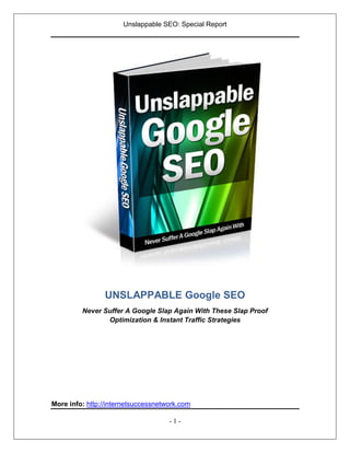 Unslappable SEO: Special Report




                UNSLAPPABLE Google SEO
         Never Suffer A Google Slap Again With These Slap Proof
                Optimization & Instant Traffic Strategies




More info: http://internetsuccessnetwork.com

                                     -1-
 