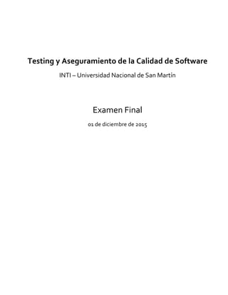  
	
  
	
  
	
  
Testing	
  y	
  Aseguramiento	
  de	
  la	
  Calidad	
  de	
  Software	
  
INTI	
  –	
  Universidad	
  Nacional	
  de	
  San	
  Martín	
  
	
  
	
  
Examen	
  Final	
  
01	
  de	
  diciembre	
  de	
  2015	
  
	
   	
  
 