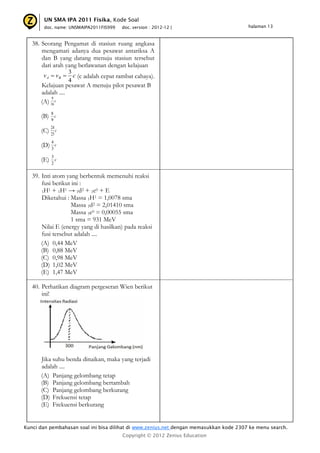 UN SMA IPA 2011 Fisika, Kode Soal
       doc. name: UNSMAIPA2011FIS999     doc. version : 2012-12 |                       halaman 13



   38. Seorang Pengamat di stasiun ruang angkasa
       mengamati adanya dua pesawat antariksa A
       dan B yang datang menuju stasiun tersebut
       dari arah yang berlawanan dengan kelajuan
                    3
       v A  vB      c (c adalah cepat rambat cahaya).
                    4
      Kelajuan pesawat A menuju pilot pesawat B
      adalah ....
           9
      (A) 16 c
            8
      (B)     c
            9
            24
      (C)   25
               c

            4
      (D) 3 c
            3
      (E)   2
              c


   39. Inti atom yang berbentuk memenuhi reaksi
       fusi berikut ini :
       1H1 + 1H1 → 1d2 + 1e0 + E
       Diketahui : Massa 1H1 = 1,0078 sma
                   Massa 1d2 = 2,01410 sma
                   Massa 1e0 = 0,00055 sma
                   1 sma = 931 MeV
       Nilai E (energy yang di hasilkan) pada reaksi
       fusi tersebut adalah ....
       (A) 0,44 MeV
       (B) 0,88 MeV
       (C) 0,98 MeV
       (D) 1,02 MeV
       (E) 1,47 MeV

   40. Perhatikan diagram pergeseran Wien berikut
       ini!




      Jika suhu benda dinaikan, maka yang terjadi
      adalah ....
      (A) Panjang gelombang tetap
      (B) Panjang gelombang bertambah
      (C) Panjang gelombang berkurang
      (D) Frekuensi tetap
      (E) Frekuensi berkurang


Kunci dan pembahasan soal ini bisa dilihat di www.zenius.net dengan memasukkan kode 2307 ke menu search.
                                         Copyright © 2012 Zenius Education
 