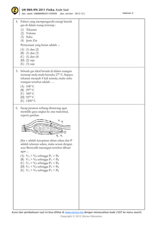 UN SMA IPA 2011 Fisika, Kode Soal
       doc. name: UNSMAIPA2011FIS999   doc. version : 2012-12 |                         halaman 2



   4. Faktor yang mempengaruhi energi kinetik
      gas di dalam ruang tertutup :
      (1) Tekanan
      (2) Volume
      (3) Suhu
      (4) Jenis Zat
      Pernyataan yang benar adalah ...
      (A) (1) dan (2)
      (B) (1) dan (3)
      (C) (1) dan (4)
      (D) (2) saja
      (E) (3) saja

   5. Sebuah gas ideal berada di dalam ruangan
      tertutup mula-mula bersuhu 27º C. Supaya
      tekanan menjadi 4 kali semula, maka suhu
      ruangan tersebut adalah ….
      (A) 108º C
      (B) 297º C
      (C) 300º C
      (D) 927º C
      (E) 1200º C

   6. Sayap pesawat terbang dirancang agar
      memiliki gaya angkat ke atas maksimal,
      seperti gambar.




      Jika v adalah kecepatan aliran udara dan P
      adalah tekanan udara, maka sesuai dengan
      azas Bernoulli rancangan tersebut dibuat
      agar ...
      (A) VA > VB sehingga PA > PB
      (B) VA > VB sehingga PA < PB
      (C) VA < VB sehingga PA < PB
      (D) VA < VB sehingga PA > PB
      (E) VA > VB sehingga PA = PB




Kunci dan pembahasan soal ini bisa dilihat di www.zenius.net dengan memasukkan kode 2307 ke menu search.
                                       Copyright © 2012 Zenius Education
 
