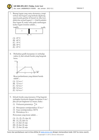 UN SMA IPA 2011 Fisika, Kode Soal
         doc. name: UNSMAIPA2011FIS999     doc. version : 2012-12 |                     halaman 3



   7. Batang logam yang sama ukurannya, tetapi
      terbuat dari logam yang berbeda digabung
      seperti pada gambar di bawah ini. Jika kon-
      duktivitas termal logam I = 4 kali kondukti-
      fitas logam II, maka suhu pada sambungan
      kedua logam tersebut adalah....




        (A)   45º C
        (B)   40º C
        (C)   35º C
        (D)   30º C
        (E)   25º C


   8.   Perhatikan grafik kecepatan (v) terhadap
        waktu (t) dari sebuah benda yang bergerak
        lurus.




         Besar perlambatan yang dialami benda
         adalah ...
        (A) 2,5 m.s-2
        (B) 3,5 m.s-2
        (C) 4,0 m.s-2
        (D) 5,0 m.s-2
        (E) 6,0 m.s-2


   9. Sebuah benda yang massanya 10 kg begerak
      melingkar beraturan dangan kecepatan 4 ms-1.
      Jika jari-jari lingkaran 0,5 meter, maka :
                                    4
      (1) Frekuensi putarannya Hz
                                       
        (2) Percepatan sentripentalnya 32 m.s-2
        (3) Gaya sentripentalnya 320 N
        (4) Periodenya 4π s
        Pernyataan yang benar adalah…
        (A)   (1), (2), (3), dan (4)
        (B)   (1), (2), dan (3)
        (C)   (1) dan (3) saja
        (D)   (2) dan (4) saja
        (E)   (3) dan (4) saja

Kunci dan pembahasan soal ini bisa dilihat di www.zenius.net dengan memasukkan kode 2307 ke menu search.
                                           Copyright © 2012 Zenius Education
 