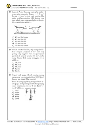 UN SMA IPA 2011 Fisika, Kode Soal
       doc. name: UNSMAIPA2011FIS999   doc. version : 2012-12 |                         halaman 5


   13. Dua troli A dan B masing-masing 1,5 kg ber-
       gerak saling mendekat dengan vA = 4 m.s-1
       dan vB = 5 m.s-1 seperti pada gambar. Jika
       kedua troli bertumbukan tidak lenting yang
       sama sekali, maka kecepatan kedua troli sesu-
       dah bertumbukan adalah ....




      (A)   4,5 m.s-1 ke kanan
      (B)   4,5 m.s-1 ke kiri
      (C)   1,0 m.s-1 ke kiri
      (D)   0,5 m.s-1 ke kiri
      (E)   0,5 m.s-1 ke kanan

   14. Sebuah bola bermassa 0,1 kg dilempar men-
       datar dengan kecepatan 6 ms-1 dari atap
       gedung yang tingginya 5 m. Jika percepatan
       gravitasi di tempat tersebut 10 ms-2, maka
       energi kinetic bola pada ketinggian 2 m
       adalah ....
       (A) 6,8 joule
       (B) 4,8 joule
       (C) 3,8 joule
       (D) 3 joule
       (E) 2 joule

   15. Empat buah pegas identik masing-masing
       mempunyai konstanta elastisitas 1600 N.m-1,
       disusun seri-paralel (lihat gambar).
       Beban W yang digantung menyebabkan sis-
       tem pegas mengalami pertambahan panjang
       secara keseluruhan sebesar 5 cm. Berat be-
       ban W adalah ....
       (A) 60 N
       (B) 120 N
       (C) 300 N
       (D) 450 N
       (E) 600 N




Kunci dan pembahasan soal ini bisa dilihat di www.zenius.net dengan memasukkan kode 2307 ke menu search.
                                       Copyright © 2012 Zenius Education
 