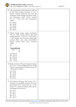 UN SMA IPA 2011 Fisika, Kode Soal
       doc. name: UNSMAIPA2011FIS999   doc. version : 2012-12 |                         halaman 6



   16. Odi mengendarai mobil bermassa 4.000 kg
       di jalan lurus dengan kecepatan 25 m.s-1.
       Karena melihat kemacetan dari jauh dia
       mengerem mobil sehingga kecepatan mobil-
       nya berkurang secara teratur menjadi
       15 m.s-1. Usaha oleh gaya pengereman
       adalah ....
       (A) 200 kj
       (B) 300 kj
       (C) 400 kj
       (D) 700 kj
       (E) 800 kj

   17. Sebuah batang sangat ringan, panjangnya
       140 cm. Pada batang bekerja tiga gaya
       masing-masing F1 = 20 N, F2 = 10 N, dan F3
       = 40 N dengan arah dan posisi seperti pada
       gambar. Besar gaya yang menyebabkan
       batang berotasi pada pusat massanya
       adalah ....




      (A)   40 N.m
      (B)   39 N.m
      (C)   28 N.m
      (D)   14 N.m
      (E)    3 N.m

   18. Benda bermassa 100 gram bergerak dengan
       laju 5 ms-1. Untuk menghentikan laju benda
       tersebut, gaya penahan F bekerja selama 0,2
       s. Besar gaya F adalah ....
       (A) 0,5 N
       (B) 1,0 N
       (C) 2,5 N
       (D) 10 N
       (E) 25 N

   19. Air bermassa 200 gram dan bersuhu 30º C
       dicampur air mendidih bermassa 100 gram
       dan bersuhu 90º C. (Kalor jenis air = 1 kal.
       Gram-1.ºC-1). Suhu air campur pada saat ke-
       seimbangan termal adalah ....
       (A) 10º C
       (B) 30º C
       (C) 50º C
       (D) 75º C
       (E) 150º C

Kunci dan pembahasan soal ini bisa dilihat di www.zenius.net dengan memasukkan kode 2307 ke menu search.
                                       Copyright © 2012 Zenius Education
 