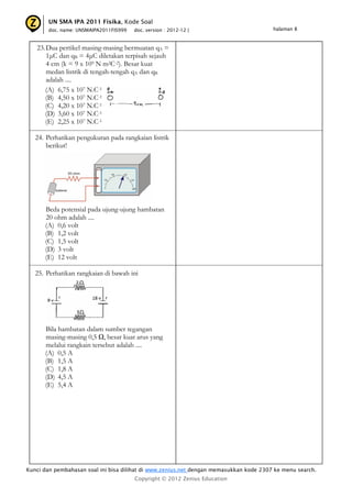UN SMA IPA 2011 Fisika, Kode Soal
       doc. name: UNSMAIPA2011FIS999   doc. version : 2012-12 |                         halaman 8



   23. Dua pertikel masing-masing bermuatan qA =
       1μC dan qB = 4μC diletakan terpisah sejauh
       4 cm (k = 9 x 109 N m2C-2). Besar kuat
       medan listrik di tengah-tengah qA dan qB
       adalah ....
      (A) 6,75 x 107 N.C-1
      (B) 4,50 x 107 N.C-1
      (C) 4,20 x 107 N.C-1
      (D) 3,60 x 107 N.C-1
      (E) 2,25 x 107 N.C-1

   24. Perhatikan pengukuran pada rangkaian listrik
       berikut!




      Beda potensial pada ujung-ujung hambatan
      20 ohm adalah ....
      (A) 0,6 volt
      (B) 1,2 volt
      (C) 1,5 volt
      (D) 3 volt
      (E) 12 volt

   25. Perhatikan rangkaian di bawah ini




      Bila hambatan dalam sumber tegangan
      masing-masing 0,5 Ω, besar kuat arus yang
      melalui rangkain tersebut adalah ....
      (A) 0,5 A
      (B) 1,5 A
      (C) 1,8 A
      (D) 4,5 A
      (E) 5,4 A




Kunci dan pembahasan soal ini bisa dilihat di www.zenius.net dengan memasukkan kode 2307 ke menu search.
                                       Copyright © 2012 Zenius Education
 