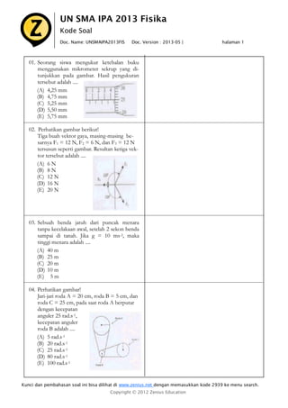 UN SMA IPA 2013 Fisika
Kode Soal
Doc. Name: UNSMAIPA2013FIS

Doc. Version : 2013-05 |

halaman 1

01. Seorang siswa mengukur ketebalan buku
menggunakan mikrometer sekrup yang ditunjukkan pada gambar. Hasil pengukuran
tersebut adalah ....
(A) 4,25 mm
(B) 4,75 mm
(C) 5,25 mm
(D) 5,50 mm
(E) 5,75 mm
02. Perhatikan gambar berikut!
Tiga buah vektor gaya, masing-masing besarnya F1 = 12 N, F2 = 6 N, dan F3 = 12 N
tersusun seperti gambar. Resultan ketiga vektor tersebut adalah ....
(A) 6 N
(B) 8 N
(C) 12 N
(D) 16 N
(E) 20 N

03. Sebuah benda jatuh dari puncak menara
tanpa kecelakaan awal, setelah 2 sekon benda
sampai di tanah. Jika g = 10 ms-2, maka
tinggi menara adalah ....
(A) 40 m
(B) 25 m
(C) 20 m
(D) 10 m
(E) 5 m
04. Perhatikan gambar!
Jari-jari roda A = 20 cm, roda B = 5 cm, dan
roda C = 25 cm, pada saat roda A berputar
dengan kecepatan
anguler 25 rad.s-1,
kecepatan anguler
roda B adalah ....
(A) 5 rad.s-1
(B) 20 rad.s-1
(C) 25 rad.s-1
(D) 80 rad.s-1
(E) 100 rad.s-1

Kunci dan pembahasan soal ini bisa dilihat di www.zenius.net dengan memasukkan kode 2939 ke menu search.
Copyright © 2012 Zenius Education

 