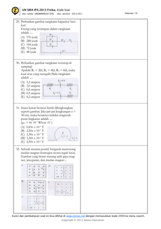 UN SMA IPA 2013 Fisika, Kode Soal
doc. name: UNSMAIPA2013FIS

doc. version : 2013-05 |

halaman 10

29. Perhatikan gambar rangkaian kapasitor berikut!
Energi yang tersimpan dalam rangkaian
adalah ....
(A) 576 joule
(B) 288 joule
(C) 144 joule
(D) 72 joule
(E) 48 joule
30. Perhatikan gambar rangkaian tertutup di
samping!
Apabila R1 = 2Ω, R2 = 4Ω, R3 = 6Ω, maka
kuat arus yang mengalir Pada rangkaian
adalah ....
(A) 1,2 ampere
(B) 1,0 ampere
(C) 0,6 ampere
(D) 0,5 ampere
(E) 0,2 ampere
31. Suatu kawat berarus listrik dilengkungkan
seperti gambar. Jika jari-jari lengkungan a =
30 cm, maka besarnya induksi magnetik
pusat lingkaran adalah ....
(µO = 4π 10-7 Wb.m-1A-1)
(A) 0,83π x 10-7 T
(B) 2,50π x 10-7 T
(C) 3,30π x 10-7 T
(D) 3,30π x 10-5 T
(E) 2,50π x 10-5 T
32. Sebuah muatan positif bergerak memotong
medan magnet homogen secara tegak lurus.
Gambar yang benar tentang arah gaya magnet, kecepatan, dan medan magnet ..

Kunci dan pembahasan soal ini bisa dilihat di www.zenius.net dengan memasukkan kode 2939 ke menu search.
Copyright © 2012 Zenius Education

 