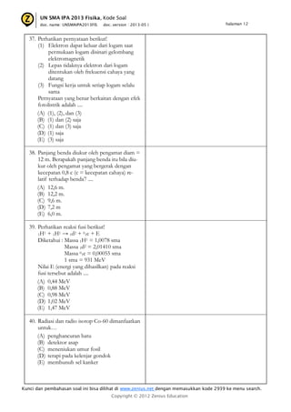 UN SMA IPA 2013 Fisika, Kode Soal
doc. name: UNSMAIPA2013FIS

doc. version : 2013-05 |

halaman 12

37. Perhatikan pernyataan berikut!
(1) Elektron dapat keluar dari logam saat
permukaan logam disinari gelombang
elektromagnetik
(2) Lepas tidaknya elektron dari logam
ditentukan oleh frekuensi cahaya yang
datang
(3) Fungsi kerja untuk setiap logam selalu
sama
Pernyataan yang benar berkaitan dengan efek
fotolistrik adalah ....
(A) (1), (2), dan (3)
(B) (1) dan (2) saja
(C) (1) dan (3) saja
(D) (1) saja
(E) (3) saja
38. Panjang benda diukur oleh pengamat diam =
12 m. Berapakah panjang benda itu bila diukur oleh pengamat yang bergerak dengan
kecepatan 0,8 c (c = kecepatan cahaya) relatif terhadap benda7 ....
(A) 12,6 m.
(B) 12,2 m.
(C) 9,6 m.
(D) 7,2 m
(E) 6,0 m.
39. Perhatikan reaksi fusi berikut!
1H1 + 1H1 → 1d2 + 01e + E
Diketahui : Massa 1H1 = 1,0078 sma
Massa 1d2 = 2,01410 sma
Massa 01e = 0,00055 sma
1 sma = 931 MeV
Nilai E (energi yang dihasilkan) pada reaksi
fusi tersebut adalah ....
(A) 0,44 MeV
(B) 0,88 MeV
(C) 0,98 MeV
(D) 1,02 MeV
(E) 1,47 MeV
40. Radiasi dan radio isotop Co-60 dimanfaatkan
untuk…
(A) penghancuran batu
(B) detektor asap
(C) meneniukan umur fosil
(D) terapi pada kelenjar gondok
(E) membunuh sel kanker

Kunci dan pembahasan soal ini bisa dilihat di www.zenius.net dengan memasukkan kode 2939 ke menu search.
Copyright © 2012 Zenius Education

 