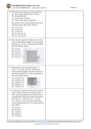 UN SMA IPA 2013 Fisika, Kode Soal
doc. name: UNSMAIPA2013FIS

doc. version : 2013-05 |

halaman 5

14. Perhatikan pernyataan-pernyataan berikut!
(1) gaya angkat pada pesawat terbang
(2) pompa hidrolik
(3) penyemprot nyamuk
(4) balon udara dapat mengudara
Pernyataan di atas yang prinsip kerjanya berdasarkan hukum Bernoulli. Adalah ...
(A) (1) dan (2)
(B) (1) dan (3)
(C) (2) dan (4)
(D) (1), (2), dan (4)
(E) (1), (3), dan (4)
15. Dari sebuah tangki air terbuka berisi air dan
kran berada pada ketinggian air seperti pada
gambar, (g = 10 m.s.-2). Kecepatan air keluar
jika kran dibuka adalah ....
(A) 6.3 ms.-1
(B) 10,0 ms.-1
(C) 11,8 ms.-1
(D) 12,0 ms.-1
(E) 15,5 ms.-1

16. Sebuah plat terbuat dan perunggu ( α =
18.10-6 °C-1) pada suhu 0°C mempunyai
ukuran seperti gambar. Jika plat tersebut dipanaskan sampai 80 °C, maka pertambahan
luas plat adalah sebesar ....
(A) 0,516.10-4 m2
(B) 1,152.10-4 m2
(C) 2,304.10-4 m2
(D) 3,456.10-4 m2
(E) 4,608.10-4 m2
17. Es bermassa M gram bersuhu 0°C, dimasukkan ke dalam air bermassa 340 gram suhu
20°C yang ditempatkan pada bejana khusus.
Anggap bejana tidak menyerap/melepaskan
kalor. Jika Les = 80 kal g-1, Cair = 1 kal g-1
°C-1, semua es mencair dan kesetimbangan
termal dicapai pada suhu 5°C, maka massa es
(M) adalah ....
(A) 60 gram
(B) 68 gram
(C) 75 gram
(D) 80 gram
(E) 170 gram
Kunci dan pembahasan soal ini bisa dilihat di www.zenius.net dengan memasukkan kode 2939 ke menu search.
Copyright © 2012 Zenius Education

 