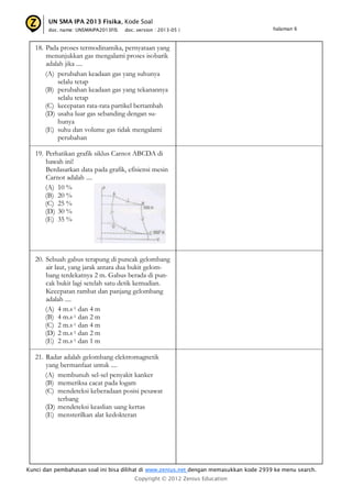 UN SMA IPA 2013 Fisika, Kode Soal
doc. name: UNSMAIPA2013FIS

doc. version : 2013-05 |

halaman 6

18. Pada proses termodinamika, pernyataan yang
menunjukkan gas mengalami proses isobarik
adalah jika ....
(A) perubahan keadaan gas yang suhunya
selalu tetap
(B) perubahan keadaan gas yang tekanannya
selalu tetap
(C) kecepatan rata-rata partikel bertambah
(D) usaha luar gas sebanding dengan suhunya
(E) suhu dan volume gas tidak mengalami
perubahan
19. Perhatikan grafik siklus Carnot ABCDA di
bawah ini!
Berdasarkan data pada grafik, efisiensi mesin
Carnot adalah ....
(A) 10 %
(B) 20 %
(C) 25 %
(D) 30 %
(E) 35 %

20. Sebuah gabus terapung di puncak gelombang
air laut, yang jarak antara dua bukit gelombang terdekatnya 2 m. Gabus berada di puncak bukit lagi setelah satu detik kemudian.
Kecepatan rambat dan panjang gelombang
adalah ....
(A) 4 m.s-1 dan 4 m
(B) 4 m.s-1 dan 2 m
(C) 2 m.s-1 dan 4 m
(D) 2 m.s-1 dan 2 m
(E) 2 m.s-1 dan 1 m
21. Radar adalah gelombang elektromagnetik
yang bermanfaat untuk ....
(A) membunuh sel-sel penyakit kanker
(B) memeriksa cacat pada logam
(C) mendeteksi keberadaan posisi pesawat
terbang
(D) mendeteksi keaslian uang kertas
(E) mensterilkan alat kedokteran

Kunci dan pembahasan soal ini bisa dilihat di www.zenius.net dengan memasukkan kode 2939 ke menu search.
Copyright © 2012 Zenius Education

 