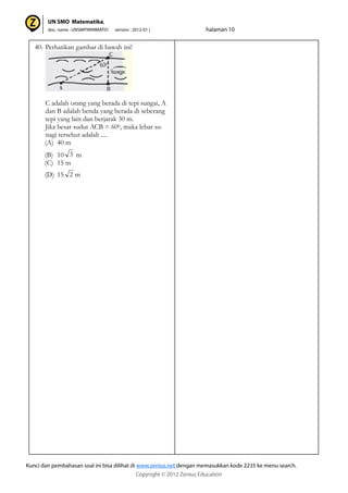 40. Perhatikan gambar di bawah ini!
C adalah orang yang berada di tepi sungai, A
dan B adalah benda yang berada di seberang
tepi yang lain dan berjarak 30 m.
Jika besar sudut ACB = 600, maka lebar su-
nagi tersebut adalah ....
(A) 40 m
(B) 10 m
(C) 15 m
(D) 15 m
3
2
 