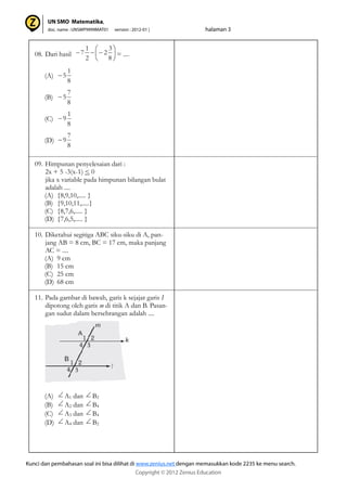 08. Dari hasil = ....
(A)
(B)
(C)
(D)
09. Himpunan penyelesaian dari :
2x + 5 -3(x-1) < 0
jika x variable pada himpunan bilangan bulat
adalah ....
(A) {8,9,10,..... }
(B) {9,10,11,.....}
(C) {8,7,6,..... }
(D) {7,6,5,..... }
10. Diketahui segitiga ABC siku-siku di A, pan-
jang AB = 8 cm, BC = 17 cm, maka panjang
AC = ....
(A) 9 cm
(B) 15 cm
(C) 25 cm
(D) 68 cm
11. Pada gambar di bawah, garis k sejajar garis I
dipotong oleh garis m di titik A dan B. Pasan-
gan sudut dalam bersebrangan adalah ....
(A) A1 dan B2
(B) A2 dan B4
(C) A3 dan B4
(D) A4 dan B2
8
3
2
2
1
7
8
1
5
8
7
5
8
1
9
8
7
9
 