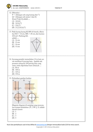 12. Diketahui :
P = {bilangan asli yang kurang dari 7}
Q= {bilangan asli antara 3 dan 8}
Irisan P dan Q adalah ....
(A) {4,5,6}
(B) {4,5,6,7}
(C) {5,6,7}
(D) {1,2,3,4,5,6,7}
13. Pada layang-layang KLMN di bawah, diketa-
hui NO = 12 cm, MN = 20 cm, dan luasnya
252 cm2. Panhang KL
adalah ....
(A) 16 cm
(B) 15 cm
(C) 14 cm
(D) 13 cm
14. Seorang penjahit memerlukan 10 m kain un-
tuk membuat 8 potong baju,. Apabila ada
pesanan sebanyak 100 potong baju yang
sama, maka diperlukan kain sebanyak ....
(A) 80 m
(B) 100 m
(C) 125 m
(D) 150 m
15. Perhatikan gambar berikut
Diagram-diagram di samping yang menyata-
kan tempat kedudukan {P | OP < 3} adalah
daerah terarsir
(A) 1
(B) 2
(C) 3
(D) 4
 