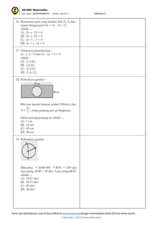 16. Persamaan garis yang melalui titik (5,-3) dan-
sejajar dengan garis 8x + 4y - 16 = 0
adalah ....
(A) 2x -y -13 = 0
(B) 4x -y -23 = 0
(C) 2x + y -7 = 0
(D) 3x + y -12 = 0
17. Himpunan penyelesaian :
6x -y -2 = 0 dan 3x - 2y + 5 = 0
adalah
(A) {(-1,4)}
(B) {(1,4)}
(C) {(-4,1)}
(D) {(-4,-1)}
18. Perhatikan gambar !
Bila luas daerah berarsir adalah 2384cm2 dan
, maka panjang jari-jari lingkaran
dalam persegi panjang itu adalah ....
(A) 7 cm
(B) 14 cm
(C) 49 cm
(D) 98 cm
19. Perhatikan gambar
!
Diketahui AOB=800. BOC = 1280 dan
luas juring AOB = 30 dm2. Luas juring BOC
adalah ....
(A) 10.67 dm2
(B) 18.75 dm2
(C) 40 dm2
(D) 48 dm2
7
22
 