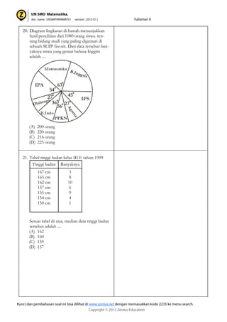 20. Diagram lingkaran di bawah menunjukkan
hasil penelitian dari 1080 orang siswa. ten-
tang bidang studi yang paling digemari di
sebuah SLTP favorit. Dari data tersebut ban-
yaknya siswa yang gemar bahasa Inggris
adalah ....
(A) 200 orang
(B) 220 orang
(C) 216 orang
(D) 225 orang
21. Tabel tinggi badan kelas III E tahun 1999
.
Sesuai tabel di atas, median data tinggi badan
tersebut adalah ....
(A) 162
(B) 160
(C) 159
(D) 157
Tinggi badan Banyaknya
167 cm
165 cm
162 cm
157 cm
155 cm
154 cm
150 cm
3
8
10
6
9
4
1
 